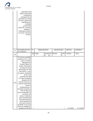 Tomo III
seguridad entre
ambas; manivelas
cortafuegos
antienganche en
poliamida con alma
de acero y placas de
identificación.
Acabado
galvanizado
sendzimir, con barra
antipánico.
Elaborada en taller,
con ajuste y fijación
en obra.
Nº
DESCRIPCION DE
LA UNIDAD
Nº DIMENSIONES MEDICIONES PRECIO IMPORTE
ud
uds
.
Largo Anch
o
Alt
o
Parcial Tota
l
Unitario Total
8.05
Ud. Puerta enrollable
metálica de 4,6 x 4,0
como el modelo
Supergalva de
Puertas Cubells o
similar. Fabricadas
con fleje de acero
galvanizado de 198
mm ancho x 1 mm
de espesor, perfilado
en frío con
unareducción del
41% para conseguir
plegados de la
máxima resistencia,
cosido de lamas para
evitar su
desplazamiento y
prematuro desgaste a
base de topes de
bronce remachados a
las lamas con
sistema Avdelock,
guías profundas de
acero galvanizado,
zócalo también de
acero galvanizado,
perfilado en una sola
pieza sin soldaduras,
pestillos de 40 mm 1 1 6.175,00 € 6.175,00 €
81
 