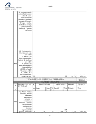 Tomo III
de anchura, topes de
material plástico con
alma de acero.
Funcionamiento
automático mediante
operador Minimatic
22 súper o similar.
Incluido el montaje
(salvo ayudas de
albañilería y tendido
de líneas)
8.06
Ud. Ventana oscilo-
batiente de una hoja
con vidrio
PLANILUX de
6mm,ventana osilo-
batiente de dos hojas
con vidrio
PLANILUX de
6mm, Estructura de
la serie EURO
SILVER en lacado
blanco con vidrio
PLANILUX de 6
mm, dimensiones:
1,200x1,100 mm. 22 22 298,33 € 6.563,26 €
TOTAL CAPITULO 8: CARPINTERIA Y CERRAJERIA
22.188,83 €
CAPITULO 9: PINTURAS
Nº
DESCRIPCION DE
LA UNIDAD
Nº DIMENSIONES MEDICIONES PRECIO IMPORTE
ud
uds
.
Largo Anch
o
Alt
o
Parcial Tota
l
Unitario Total
9.01
M2. Pintura plástica
interiores. Pintura
plástica en
paramentos
verticales u
horizontales
interiores, a base de
un tratamiento
consistente en
limpieza,
imprimación de
plástica, empastado 1 150 9 1350
135
0 3,41 € 4.603,50 €
82
 