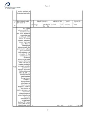 Tomo III
medios auxiliares, y
totalmente acacbado.
Nº
DESCRIPCION DE
LA UNIDAD
Nº DIMENSIONES MEDICIONES PRECIO IMPORTE
ud
uds
.
Largo Anch
o
Alt
o
Parcial Tota
l
Unitario Total
9.05
m2. Pintura
anticorrosiva HK-2-
E e intumescente
STOFIRE progresiva
sobre estructura
metálica, de 1100
micras de espesor
mínimo, una mano,
incluso limpieza y
capa. HK-2-E:
Imprimación
anticorrosiva de dos
componentes de base
epoxi-poliamida,
libre de plomo y de
cromatos. De alta
calidad y elevada
resistencia
anticorrosiva, posee
una gran adherencia
sobre todo tipo de
soportes metálicos,
acero, galvanizados
y aleaciones.
Ignífuga clasificada
M-1 según norma
UNE 23.727. Los
metales deberán
estar limpios y
desengrasados.
STOFIRE:
Revestimiento
cortafuegos de
intumescencia
progresiva diseñado
para retardar la
acción destructora de
un incendio.
Protección pasiva
contra incendios de
elementos
estructurales de
edificaciones.
Ignífugo M-1 según
norma UNE 23.727.
Estabilidad al fuego 1 165 165 17,45 € 2.879,25 €
84
 