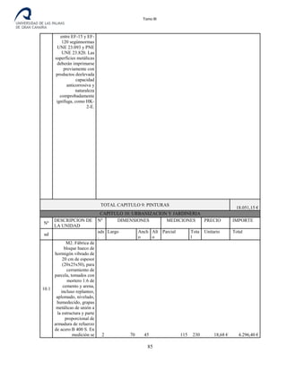 Tomo III
entre EF-15 y EF-
120 segúnnormas
UNE 23.093 y PNE
UNE 23.820. Las
superficies metálicas
deberán imprimarse
previamente con
productos deelevada
capacidad
anticorrosiva y
naturaleza
comprobadamente
ignífuga, como HK-
2-E.
TOTAL CAPITULO 9: PINTURAS
18.051,15 €
CAPITULO 10: URBANIZACION Y JARDINERIA
Nº
DESCRIPCION DE
LA UNIDAD
Nº DIMENSIONES MEDICIONES PRECIO IMPORTE
ud
uds
.
Largo Anch
o
Alt
o
Parcial Tota
l
Unitario Total
10.1
M2. Fábrica de
bloque hueco de
hormigón vibrado de
20 cm de espesor
(20x25x50), para
cerramiento de
parcela, tomados con
mortero 1:6 de
cemento y arena,
incluso replanteo,
aplomado, nivelado,
humedecido, grapas
metálicas de unión a
la estructura y parte
proporcional de
armadura de refuerzo
de acero B 400 S. En
medición se 2 70 45 115 230 18,68 € 4.296,40 €
85
 