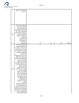 Tomo III
deducirán todos los
huecos.
10.2
Ml. Cerca metálica
tipo malla de red
para cerramiento
perimetral de parcela
de 1,50 m de altura
sobre fábrica bloque,
incluso pequeño
material, anclajes,
mano de
imprimación
antioxidante,
recibido y
colocación 1 45 45 45 7,12 € 320,40 €
10.3
Ud. Puerta cancela
metálica situada en
la valla exterior de la
parcela, para acceso
de vehículos, de hoja
corredera, apertura
mecánica,
dimensiones 6x2,5 m
fabricada a base de
perfiles rectangulares
en cerco, zócalo
inferior realizado
con chapa grecada de
1,2 mm a dos caras.
Incluso p/p de
pórtico lateral de
sustentación y tope
de cierre, guía
inferior con UPN
100 y cuadradillo
macizo de 25x25
mm sentados con
hormigón HM-
25/B/20/IIa y
recibidos a obra;
ruedas
paradeslizamiento,
con rodamiento de
engrase permanente,
elementos de anclaje,
herrajes de seguridad
y cierre, equipo de
automatismo para
86
 
