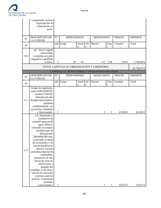 Tomo III
compactada, incluso
imprimación de
señalización en
suelo.
Nº
DESCRIPCION DE
LA UNIDAD
Nº DIMENSIONES MEDICIONES PRECIO IMPORTE
ud
uds
.
Largo Anch
o
Alt
o
Parcial Tota
l
Unitario Total
10.8
m2. Tierra vegetal
estercolada,
extendida con pala
cargadora y perfilada
a mano. 2 70 45 115 230 7,60 € 1.748,00 €
TOTAL CAPITULO 10: URBANIZACION Y JARDINERIA
26.720,57 €
CAPITULO 11: FONTANERIA Y APARATOS SANITARIOS
Nº
DESCRIPCION DE
LA UNIDAD
Nº DIMENSIONES MEDICIONES PRECIO IMPORTE
ud
uds
.
Largo Anch
o
Alt
o
Parcial Tota
l
Unitario Total
11.1
Grupo de impulsión,
marca GRUNDFOS,
modelo CH4-60,
formado por dos
bombas horizontales,
equipado
completamente con
accesorios. Instalado
y funcionando. 2 2 2 413,00 € 826,00 €
11.2
Ud. Suministro e
instalación de
contador general de
agua (20mm),
colocado en armario
prefabricado de
dimensiones
200x600x500 mm,
conectado al ramal
de acometida y a la
red de distribución
interior. Incluso
cerradura especial de
cuadradillo,
instalación de dos
llaves de corte de
esfera antes y
después del
contador, te de aforo,
válvula de retención
y demás material
auxiliar. Totalmente
montada,
conexionada y 1 1 1 128,53 € 128,53 €
88
 