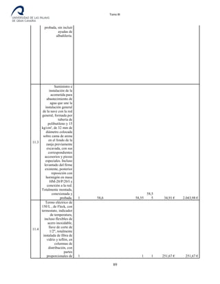 Tomo III
probada, sin incluir
ayudas de
albañilería.
11.3
Suministro e
instalación de la
acometida para
abastecimiento de
agua que une la
instalación general
de la nave con la red
general, formada por
tubería de
polibutileno y 15
kg/cm², de 32 mm de
diámetro colocada
sobre cama de arena
en el fondo de la
zanja previamente
excavada, con sus
correspondientes
accesorios y piezas
especiales. Incluso
levantado del firme
existente, posterior
reposición con
hormigón en masa
HM-20/P/20/I y
conexión a la red.
Totalmente montada,
conexionada y
probada. 1 58,6 58,55
58,5
5 34,91 € 2.043,98 €
11.4
Termo eléctrico de
150 L , de Fleck, con
termostato, indicador
de temperatura,
incluso flexibles de
acero inoxidable,
llave de corte de
1/2", totalmente
instalada de fibra de
vidrio y teflón, en
columnas de
distribución, con
partes
proporcionales de 1 1 1 251,67 € 251,67 €
89
 