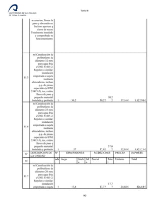 Tomo III
accesorios, llaves de
paso y abrazaderas.
Incluso apertura y
cierre de rozas.
Totalmente instalado
y comprobado su
funcionamiento.
11.5
ml Canalización de
polibutileno de
diámetro 32 mm,
para agua fría,
s/UNE 53415-2,
Repolen o similar,
instalación
empotrada o sujeta
mediante
abrazaderas, incluso
p.p. de piezas
especiales (s/UNE
53415-3), tes, codos,
llaves de paso y
pequeño material.
Instalada y probada. 1 30,2 30,22
30,2
2 37,16 € 1.122,98 €
11.6
ml Canalización de
polibutileno de
diámetro 25 mm,
para agua fría,
s/UNE 53415-2,
Repolen o similar,
instalación
empotrada o sujeta
mediante
abrazaderas, incluso
p.p. de piezas
especiales (s/UNE
53415-3), tes, codos,
llaves de paso y
pequeño material.
Instalada y probada. 1 57 57,02
57,0
2 32,01 € 1.825,21 €
Nº
DESCRIPCION DE
LA UNIDAD
Nº DIMENSIONES MEDICIONES PRECIO IMPORTE
ud
uds
.
Largo Anch
o
Alt
o
Parcial Tota
l
Unitario Total
11.7
ml Canalización de
polibutileno de
diámetro 20 mm,
para agua fría,
s/UNE 53415-2,
Repolen o similar,
instalación
empotrada o sujeta 1 17,8 17,77
17,7
7 24,02 € 426,84 €
90
 
