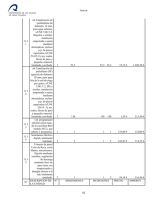 Tomo III
11.1
1
ml Canalización de
polibutileno de
diámetro 16 mm,
para agua caliente,
s/UNE 53415-2,
Repolen o similar,
instalación
empotrada o sujeta
mediante
abrazaderas, incluso
p.p. de piezas
especiales (s/UNE
53415-3), tes, codos,
llaves de paso y
pequeño material.
Instalada y probada. 1 53,3 53,3 53,3 19,15 € 1.020,70 €
11.1
2
ml Canalización de
polietileno (PE)
agrícola de diámetro
20 mm, para agua
fría de la red de riego
por goteo, s/UNE
53415- 2, IPS o
similar, instalación
empotrada o sujeta
mediante
abrazaderas, incluso
p.p. de piezas
especiales (s/UNE
53415- 3), tes,
codos, llaves de paso
y pequeño material.
Instalada y probada. 1 158 158 158 1,35 € 213,30 €
11.1
3
Ud. programador
eléctrico para riego,
de la casa Rain Bird
modelo ITC2, que
admite 2 programas. 1 1 1 1 123,00 € 123,00 €
11.1
4
Secamanos eléctrico
digital, totalmente
instalado. 5 1 1 5 142,87 € 714,35 €
11.1
5
Urinario de pared
Urito de Roca, color
blanco, mecanismos,
fijación mediante
tornillos, regulación
de descarga
mediante llave de
paso recta con
temporizador y
desagüe directo a la
red, totalmente
instalado. 2 1 1 2 58,18 € 116,36 €
Nº
DESCRIPCION DE
LA UNIDAD
Nº DIMENSIONES MEDICIONES PRECIO IMPORTE
92
 