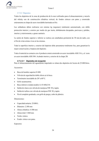 Tomo I
54
2.7.2.2 Depositos
Todos los depósitos de la zona de producción de la nave utilizados para el almacenamiento y mezcla
del whisky son de construcción cilíndrica vertical, de fondos cónicos con patas y construido
enteramente en chapa de acero inoxidable laminada en frío.
Las soldaduras deben realizarse con sistema tig (argonarc) totalmente automatizado, con doble
protección interior y exterior por medio de gas inerte, debidamente decapadas, pasivazas y pulidas,
interior y exteriormente, a grano sanitario.
La unión de fondos superior e inferior se realiza con entalladura perimetral de 30 mm de radio, con
el fin de evitar aristas vivas en las mismas.
Toda la superficie interior y exterior del depósito debe presentarse totalmente lisa, para garantizar la
mejor conservación y limpieza del depósito.
Todo el material en contacto con el producto estará construido en acero inoxidable AISI 316, y el resto
en acero inoxidable AISI 304. Acabado interior y exterior de la chapa 2B.
2.7.2.2.1 Depósitos de recepción
Para el almacenamiento del aguardiente importado se sitúan dos depósitos de licores de 25.000 litros.
Accesorios:
 Boca de hombre superior O 400.
 Válvula de seguridad de doble efecto en la boca.
 Termómetro inoxidable de 20º a 60º C.
 Grifo sacamuestras.
 Boca inferior ovalada modelo A-10 440x310.
 Salida de claros con válvula de mariposa NW 50 y tapón.
 Salida de turbios con válvula de mariposa NW 50 y tapón.
 Nivel completo graduado, con grifo de purga y tubo de plástico.
Dimensiones:
 Capacidad unitaria: 25.000 L
 Diámetro: 2.380 mm
 Altura cilíndrica: 4.500 mm
 Altura total: 5.860 mm
 Techo: cónico.
 Fondo: cónico con patas.
Espesores:
 
