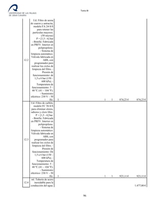 Tomo III
12.2
Ud. Filtro de arena
de cuarzo y antracita,
modelo FA 24-S/S
para retener las
partículas mayores.
(50 micras)
P = [1,5 - 6] bar
- Botella: Fabricada
en PRFV. Interior en
polipropileno.
- Sistema de
limpieza automático.
Válvula fabricada en
ABS, con
programador para
realizar los ciclos de
limpieza del filtro. -
Presión de
funcionamiento: de
1,5 a 6 bar (150 –
600 kPa). -
Temperatura de
funcionamiento: 5 –
40 ºC (41 – 104 ºF).
- Suministro
eléctrico: 230 V – 50
Hz. 1 1 1 874,23 € 874,23 €
12.3
Ud. Filtro de carbón,
modelo FC 38-S/S
para eliminar olores,
sabores y cloro libre.
P = [1,5 - 6] bar.
- Botella: Fabricada
en PRFV. Interior en
polipropileno.
- Sistema de
limpieza automático.
Válvula fabricada en
ABS, con
programador para
realizar los ciclos de
limpieza del filtro. -
Presión de
funcionamiento: De
1,5 a 6 bar (150 –
600 kPa). -
Temperatura de
funcionamiento: 5 –
40 ºC (41 – 104 ºF).
- Suministro
eléctrico: 230 V – 50
Hz. 1 1 1 923,11 € 923,11 €
12.4
ml. Tubería de acero
inoxidable para la
conducción del agua. 1.477,00 €
96
 