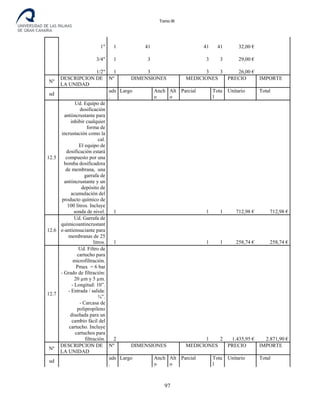 Tomo III
1" 1 41 41 41 32,00 €
3/4" 1 3 3 3 29,00 €
1/2" 1 3 3 3 26,00 €
Nº
DESCRIPCION DE
LA UNIDAD
Nº DIMENSIONES MEDICIONES PRECIO IMPORTE
ud
uds
.
Largo Anch
o
Alt
o
Parcial Tota
l
Unitario Total
12.5
Ud. Equipo de
dosificación
antiincrustante para
inhibir cualquier
forma de
incrustación como la
cal.
El equipo de
dosificación estará
compuesto por una
bomba dosificadora
de membrana, una
garrafa de
antiincrustante y un
depósito de
acumulación del
producto químico de
100 litros. Incluye
sonda de nivel. 1 1 1 712,98 € 712,98 €
12.6
Ud. Garrafa de
químicoantincrustant
e-antiensuciante para
membranas de 25
litros. 1 1 1 258,74 € 258,74 €
12.7
Ud. Filtro de
cartucho para
microfiltración.
Pmax = 6 bar
- Grado de filtración:
20 µm y 5 µm.
- Longitud: 10”.
- Entrada / salida:
¾”.
- Carcasa de
polipropileno
diseñada para un
cambio fácil del
cartucho. Incluye
cartuchos para
filtración. 2 1 2 1.435,95 € 2.871,90 €
Nº
DESCRIPCION DE
LA UNIDAD
Nº DIMENSIONES MEDICIONES PRECIO IMPORTE
ud
uds
.
Largo Anch
o
Alt
o
Parcial Tota
l
Unitario Total
97
 
