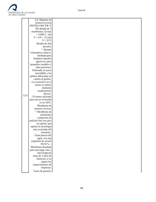 Tomo III
12.8
Ud. Máquina de
ósmosis inversa
(PETSEA RO TW-Y
48) dotada de 3
membranas. Q max
= 4.800 L / día
P = [10 – 12] bar
P = 2CV
Bomba de alta
presión:
"- Bomba
volumétrica rotativa,
diseñada para
bombear líquidos
agresivos, para
pequeños caudales y
altas presiones.
Fabricada en acero
inoxidable y las
paletas fabricadas en
carbón al grafito.
- La conexión con el
motor se realiza
mediante
acoplamiento
directo.
- El motor utilizado
para mover la bomba
es un AEG.
Membrana de
ósmosis inversa:
"- Membrana de
poliamida,
compuesta de
película fina con giro
en espiral, que
supone la tecnología
mas avanzada del
momento.
- Gran pureza del
agua, con una
expulsión de sal del
99,50 %. -
Membrana diseñada
para una larga vida y
fácil limpieza
(mas de 3 años de
duración, si se
siguen los
requerimientos de
limpieza).
Vasos de presión:
98
 