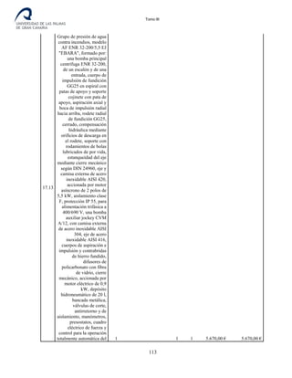 Tomo III
17.13
Grupo de presión de agua
contra incendios, modelo
AF ENR 32-200/5,5 EJ
"EBARA", formado por:
una bomba principal
centrífuga ENR 32-200,
de un escalón y de una
entrada, cuerpo de
impulsión de fundición
GG25 en espiral con
patas de apoyo y soporte
cojinete con pata de
apoyo, aspiración axial y
boca de impulsión radial
hacia arriba, rodete radial
de fundición GG25,
cerrado, compensación
hidráulica mediante
orificios de descarga en
el rodete, soporte con
rodamientos de bolas
lubricados de por vida,
estanqueidad del eje
mediante cierre mecánico
según DIN 24960, eje y
camisa externa de acero
inoxidable AISI 420,
accionada por motor
asíncrono de 2 polos de
5,5 kW, aislamiento clase
F, protección IP 55, para
alimentación trifásica a
400/690 V, una bomba
auxiliar jockey CVM
A/12, con camisa externa
de acero inoxidable AISI
304, eje de acero
inoxidable AISI 416,
cuerpos de aspiración e
impulsión y contrabridas
de hierro fundido,
difusores de
policarbonato con fibra
de vidrio, cierre
mecánico, accionada por
motor eléctrico de 0,9
kW, depósito
hidroneumático de 20 l,
bancada metálica,
válvulas de corte,
antirretorno y de
aislamiento, manómetros,
presostatos, cuadro
eléctrico de fuerza y
control para la operación
totalmente automática del 1 1 1 5.670,00 € 5.670,00 €
113
 