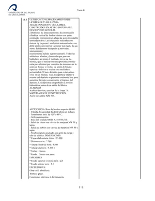 Tomo III
18.4 Ud. DEPOSITO ALMACENAMIENTO DE
LICORES DE 25.000 L. PARA
ALMACENAMIENTO DE LICORES,
CONSTRUIDOS EN ACERO INOXIDABLE.
DESCRIPCION GENERAL:
2 Depósitos de almacenamiento, de construcción
cilíndrica vertical de fondos cónicos con patas;
construido enteramente en chapa de acero inoxidable
laminada en frio. Las soldaduras realizadas con
sistema tig (argonarc) totalmente automatizado, con
doble protección interior y exterior por medio de gas
inerte, debidamente decapadas y pasivadas;
interiormente y
exteriormente pulidas a grano sanitario. Todas las
soldaduras alisadas y laminadas por proceso
hidráulico, así como el punteado previo de las
mismas, que se realiza con una aproximación muy
corta para eliminar por completo las tensiones en la
unión de fondos y virolas. La unión de fondos
superior e inferior se realiza con entalladura
perimetral de 30 mm. de radio, para evitar aristas
vivas en las mismas. Toda la superficie interior y
exterior del depósito se presenta totalmente lisa, para
garantizar la mejor conservación y limpieza del
depósito. Los depósitos son probados a presión
hidrostática, antes de su salida de fábrica.
ACABADO
Acabado interior y exterior de la chapa 2B.
MATERIALES DE CONSTRUCCION.
Acero inoxidable AISI 304.
ACCESORIOS - Boca de hombre superior O 400.
- Válvula de seguridad de doble efecto en la boca.
- Termómetro inox. de #20º a 60º C.
- Grifo sacamuestras.
- Boca inf. ovalada MOD. A-10 440x310.
- Salida de claros con válvula de mariposa NW 50 y
tapón.
- Salida de turbios con válvula de mariposa NW 50 y
tapón.
- Nivel completo graduado, con grifo de purga y
tubo de plástico. DIMENSIONES
* Capacidad unitaria Litros : 25.000
* Diámetro m/m : 2.380
* Altura cilíndrica m/m : 4.500
* Altura total m/m : 5.860 ±
* Techo : Cónico.
* Fondo : Cónico con patas.
ESPESORES
* Fondo superior y virolas m/m : 2,0
* Fondo inferior m/m : 2,5
EXCLUSIONES:
Obra civil, albañilería.
Portes y gruas.
Conexiones eléctricas ó de fontanería.
116
 