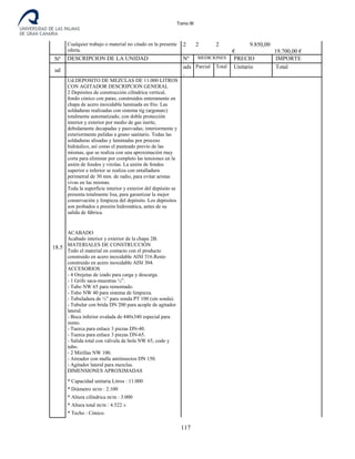 Tomo III
Cualquier trabajo o material no citado en la presente
oferta.
2 2 2 9.850,00
€ 19.700,00 €
Nº DESCRIPCION DE LA UNIDAD Nº MEDICIONES PRECIO IMPORTE
ud
uds
.
Parcial Total Unitario Total
18.5
Ud.DEPOSITO DE MEZCLAS DE 11.000 LITROS
CON AGITADOR DESCRIPCION GENERAL
2 Depósitos de construcción cilíndrica vertical,
fondo cónico con patas; construidos enteramente en
chapa de acero inoxidable laminada en frío. Las
soldaduras realizadas con sistema tig (argonarc)
totalmente automatizado, con doble protección
interior y exterior por medio de gas inerte,
debidamente decapadas y pasivadas; interiormente y
exteriormente pulidas a grano sanitario. Todas las
soldaduras alisadas y laminadas por proceso
hidráulico, así como el punteado previo de las
mismas, que se realiza con una aproximación muy
corta para eliminar por completo las tensiones en la
unión de fondos y virolas. La unión de fondos
superior e inferior se realiza con entalladura
perimetral de 30 mm. de radio, para evitar aristas
vivas en las mismas.
Toda la superficie interior y exterior del depósito se
presenta totalmente lisa, para garantizar la mejor
conservación y limpieza del depósito. Los depósitos
son probados a presión hidrostática, antes de su
salida de fábrica.
ACABADO
Acabado interior y exterior de la chapa 2B.
MATERIALES DE CONSTRUCCIÓN
Todo el material en contacto con el producto
construido en acero inoxidable AISI 316.Resto
construido en acero inoxidable AISI 304.
ACCESORIOS
- 4 Orejetas de izado para carga y descarga.
- 1 Grifo saca-muestras ½”.
- Tubo NW 65 para remontado.
- Tubo NW 40 para sistema de limpieza.
- Tubuladura de ½” para sonda PT 100 (sin sonda).
- Tubular con brida DN 200 para acople de agitador
lateral.
- Boca inferior ovalada de 440x340 especial para
zumo.
- Tuerca para enlace 3 piezas DN-40.
- Tuerca para enlace 3 piezas DN-65.
- Salida total con válvula de bola NW 65, codo y
tubo.
- 2 Mirillas NW 100.
- Aireador con malla antiinsectos DN 150.
- Agitador lateral para mezclas.
DIMENSIONES APROXIMADAS
* Capacidad unitaria Litros : 11.000
* Diámetro m/m : 2.100
* Altura cilíndrica m/m : 3.000
* Altura total m/m : 4.522 ±
* Techo : Cónico.
117
 