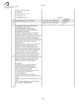 Tomo III
* Fondo : Cónico con 4 patas.
ESPESORES
* Fondo superior m/m : 3,0
* Virolas m/m : 3,0
* Fondo inferior m/m : 3,0 2 1 2 18.452,00
€ 36.904,00 €
Nº DESCRIPCION DE LA UNIDAD Nº MEDICIONES PRECIO IMPORTE
ud
uds
.
Parcial Total Unitario Total
18.6
Ud. DEPOSITO ALMACENAMIENTO DE
LICORES DE 5.000 L. PARA
ALMACENAMIENTO DE LICORES,
CONSTRUIDO EN ACERO INOXIDABLE.
DESCRIPCION GENERAL
1 Depósito de almacenamiento, de construcción
cilíndrica vertical de fondos cónicos con patas;
construido enteramente en chapa de acero inoxidable
laminada en frio. Las soldaduras realizadas con
sistema tig (argonarc) totalmente automatizado, con
doble protección interior y exterior por medio de gas
inerte, debidamente decapadas y pasivadas;
interiormente y
exteriormente pulidas a grano sanitario. Todas las
soldaduras alisadas y laminadas por proceso
hidráulico, así como el punteado previo de las
mismas, que se realiza con una aproximación muy
corta para eliminar por completo las tensiones en la
unión de fondos y virolas. La unión de fondos
superior e inferior se realiza con entalladura
perimetral de 30 mm. de radio, para evitar aristas
vivas en las mismas. Toda la superficie interior y
exterior del depósito se presenta totalmente lisa, para
garantizar la mejor conservación y limpieza del
depósito. Los depósitos son probados a presión
hidrostática, antes de su salida de fábrica.
ACABADO
Acabado interior y exterior de la chapa 2B.
MATERIALES DE CONSTRUCCION
Acero inoxidable AISI 304.ACCESORIOS
- Boca de hombre superior O 400.
- Válvula de seguridad de doble efecto en la boca.
- Termómetro inox. de #20º a 60º C.
- Grifo sacamuestras.
- Boca inf. ovalada MOD. A-10 440x310.
- Salida de claros con válvula de mariposa NW 50 y
tapón.
- Salida de turbios con válvula de mariposa NW 50 y
tapón.
- Nivel completo graduado, con grifo de purga y
tubo de plástico. DIMENSIONES
118
 