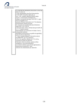 Tomo III
18.9
Ud. EQUIPO DE MICROFILTRACION CUNO/3M
ZPLUS 1430 L/H
1.Filtro abrillantador Zeta Plus Portacartuchos
CUNO 9ZP2 (9 lentillas) fabricado en
inox. 316L, acabado superficial pulido espejo
interior y exteriormente. Diseñado para
trabajar a una presión de hasta 5 bar a 90º C y apto
para ser equipado con 2
cartuchos filtrantes lenticulares de 16" de diámetro.
Portacartuchos sanitario provisto
de conexiones de entrada/salida tipo alimentario
según DIN 11851 NW 40.
Conexiones para venteo y drenaje tipo gas macho de
¼'' y ½'' respectivamente.
Opcionalmente con conexiones tri-clamp. Cierre y
estanqueidad mediante
abrazadera de alta presión con gatillo de seguridad y
junta de silicona alimentaria.
" 2 Uds. Cartucho filtrante CUNO ZETA PLUS
Z12DD015HT, de 16" de diámetro,
2,25 m² de superficie filtrante y(2, 1'2 y 0,8) μ
nominales de grado de filtración.
Fabricado a base de celulosa, ayudas de filtro
inorgánicas y una resina polimérica
con carácter catiónico que actúa de aglomerante y
proporciona el potencial Z+ para
retención de contaminantes por adsorción.
120
 