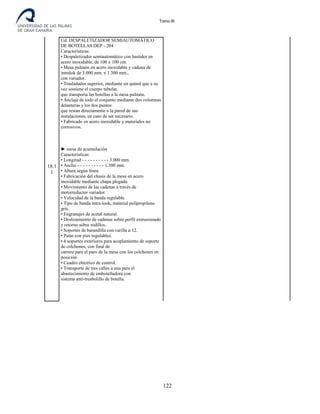 Tomo III
18.1
1
Ud. DESPALETIZADOR SEMIAUTOMÁTICO
DE BOTELLAS DEP - 204
Características:
• Despaletizador semiautomático con bastidor en
acero inoxidable, de 100 x 100 cm.
• Mesa pulmón en acero inoxidable y cadena de
intralok de 3.000 mm. x 1.300 mm.,
con variador.
• Trasladador superior, mediante un quinal que a su
vez sostiene el cuerpo tubular,
que transporta las botellas a la mesa pulmón.
• Anclaje de todo el conjunto mediante dos columnas
delanteras y los dos puntos
que restan directamente a la pared de sus
instalaciones, en caso de ser necesario.
• Fabricado en acero inoxidable y materiales no
corrosivos.
► mesa de acumulación
Características:
• Longitud - - - - - - - - - - 3.000 mm.
• Ancho - - - - - - - - - - 1.300 mm.
• Altura según línea.
• Fabricación del chasis de la mesa en acero
inoxidable mediante chapa plegada.
• Movimiento de las cadenas a través de
motorreductor variador.
• Velocidad de la banda regulable.
• Tipo de banda intra-look, material polipropileno
gris.
• Engranajes de acetal natural.
• Deslizamiento de cadenas sobre perfil extrusionado
y retorno sobre rodillos.
• Soportes de barandilla con varilla ø 12.
• Patas con pies regulables.
• 4 soportes exteriores para acoplamiento de soporte
de colchones, con final de
carrera para el paro de la mesa con los colchones en
posición.
• Cuadro eléctrico de control.
• Transporte de tres calles a una para el
abastecimiento de embotelladora con
sistema anti-tresbolillo de botella.
122
 