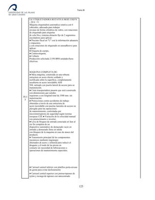 Tomo III
18.1
3
Ud. ETIQUETADORA ROTATIVA MOD. ESD N
- 2EA + U
Máquina etiquetadora automática rotativa con 6
cabezales, adecuada para trabajar
envases de forma cilíndrica de vidrio, con estaciones
de etiquetado para etiquetas
de cola fría y sistema almacén fijo de 2 segmentos
encoladores para aplicar:
● Precinto fiscal en "U" con la información aduanera
e impuestos.
y con estaciones de etiquetado en autoadhesivo para
aplicar:
● Etiqueta de cuerpo,
● Contra-etiqueta,
● Collarín
Producción solicitada 2.550 BPH unidades/hora
efectivas.
MAQUINA COMPLETA DE:
● Mesa máquina, construida en una robusta
estructura en acero electro soldado y
rectificada sobre la superficie, completamente
recubierta en acero inoxidable AISI
304, satinado con puerta lateral de acceso para su
manutención.
● Cinta transportadora pasante que será construida
con dimensiones que ustedes
requieran y con longitud total de 3500 mm. sin
motorización.
● Protecciones contra accidentes de trabajo
obtenidas a través de una estructura de
acero inoxidable con puertas laterales de acceso en
plexiglás para las operaciones
de mantenimiento, controladas por
microinterruptores de seguridad según normas
europeas CEE.● Variación de la velocidad manual
con potenciómetro e inverter.
● Leva de bloqueo de entrada conectada en fase al
sin fin completa de un
dispositivo automático de demasiado vacío en
entrada y demasiado lleno en salida
con bloqueo de la maquina en caso de atasco del
producto.
● Transmisión principal de los componentes
mecánicos mediante engranajes
alternados de acero y zellamid para reducir el
desgaste y el ruido de las piezas en
contacto sin necesidad de lubricaciones u
operaciones de mantenimiento especiales.
● Carrusel central inferior con platillos porta-envase
de goma para evitar deslizamiento
● Carrusel central superior con prensa-tapones de
nylon y recarga de tapones con autocentrado
125
 