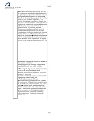 Tomo III
● Pulsador de mando principal colocado en el lado
de la máquina de carga deetiqueta.● Pulsador móvil
a impulsos para las operaciones de cambio formato y
indicadoranomalías principales con la luz espía.●
Tornillo sin fin de entrada, estrella entrada y estrella
salida con final de carrera deseguridad.● Una
estación de etiquetado a cola fría con almacén fijo,
para bajas y mediasvelocidades, con 2 segmentos de
extracción de etiquetas, con lubricación por aceiteen
todas las partes en movimiento.● Estación de
etiquetado a cola fría colocadas en guía de
deslizamiento cruzadapara regular el cambio de
diámetro del envase y centrado de las etiquetas
conmáquina en movimiento. Regulaciones mediante
tornillos de llave con indicadoresnuméricos de
posición de la regulación.● Estación de etiquetado a
cola fría con bomba de cola neumática para el cubo
decola.● Tambor pinzas de traslado de las etiquetas
sobre el envase para grupo deetiquetado de cola fría.
● Estación de etiquetado de cola fría con rascador de
cola de cierre automático
durante las fases de no etiquetado con regulación
manual del film cola en el rodillo encolador
● Almacén porta-etiquetas para grupo de etiquetado
a cola fría, de acero inoxidable de larga
● Estrella de estiramiento para trabajar un precinto
fiscal en "U" a cola fría.
● Lavado automático de las pinzas de extracción de
etiquetas con depósito para el agua.
● Ancho máximo etiqueta: 180 mm.
● Máquina dotada de equipamiento para el trabajo
de un contenedor de base cilíndrico, completa de sin
fin de introducción, estrella de entrada, arco central y
estrella ● Máquina dotada de equipamiento tipo
almacén porta-etiquetas, serie paletas cola, tambor
pinzas y dispositivo de estiramiento completo para
aplicar un precinto fiscal ● Maquina dotada de
estiramiento etiqueta completa de espátulas y
rodillos esponja para el trabajo de etiquetas de
formato base.
126
 