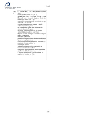 Tomo III
18.1
4
Ud. FORMADORA ENCAJADORA MINICOMBI-
500N
GRUPO FORMACION DE CAJAS:
- CARRO DE TOMA Y FORMACION DE CAJAS
El carro de toma y formación de cajas es de elevada
robustez por su guía axial y sus
rodamientos autolubricados. El movimiento del carro
de traslado y del brazo de
ventosas es neumático, con arranque y parada a
aceleración constante gracias a
sus reguladores de caudal, para garantizar una
mínima exigencia a las partes
mecánicas, aunque la producción sea elevada.
- GRUPO DE CIERRE DE SOLAPAS
El grupo de cierre de solapas es neumático con guias
axiales a rodamiento.
FUNCIONAMIENTO
El brazo de ventosas retira el cartón del almacén y lo
lleva a su posición, cerrando
primero las solapas laterales y luego, empujado a la
estación de cierre de solapas, la
superior y la inferior.
Todas las regulaciones relativas al cambio de
formato son efectuadas mediante
volantes con cuentavueltas que indican la posición
de referencia de los formatos que
la máquina puede realizar. Las funciones de la
máquina son asistidas por PLC.
128
 
