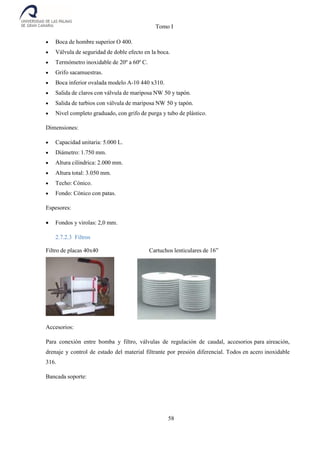 Tomo I
58
 Boca de hombre superior O 400.
 Válvula de seguridad de doble efecto en la boca.
 Termómetro inoxidable de 20º a 60º C.
 Grifo sacamuestras.
 Boca inferior ovalada modelo A-10 440 x310.
 Salida de claros con válvula de mariposa NW 50 y tapón.
 Salida de turbios con válvula de mariposa NW 50 y tapón.
 Nivel completo graduado, con grifo de purga y tubo de plástico.
Dimensiones:
 Capacidad unitaria: 5.000 L.
 Diámetro: 1.750 mm.
 Altura cilíndrica: 2.000 mm.
 Altura total: 3.050 mm.
 Techo: Cónico.
 Fondo: Cónico con patas.
Espesores:
 Fondos y virolas: 2,0 mm.
2.7.2.3 Filtros
Filtro de placas 40x40 Cartuchos lenticulares de 16”
Accesorios:
Para conexión entre bomba y filtro, válvulas de regulación de caudal, accesorios para aireación,
drenaje y control de estado del material filtrante por presión diferencial. Todos en acero inoxidable
316.
Bancada soporte:
 