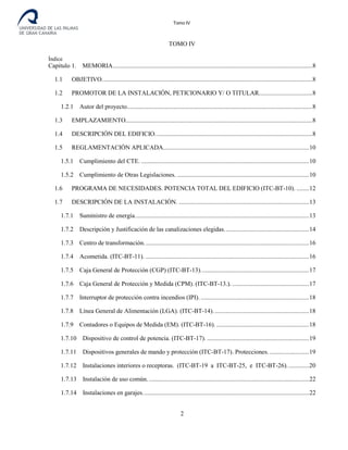 Tomo IV
TOMO IV
Índice
Capitulo 1. MEMORIA...............................................................................................................................8
1.1 OBJETIVO......................................................................................................................................8
1.2 PROMOTOR DE LA INSTALACIÓN, PETICIONARIO Y/ O TITULAR..................................8
1.2.1 Autor del proyecto......................................................................................................................8
1.3 EMPLAZAMIENTO.......................................................................................................................8
1.4 DESCRIPCIÓN DEL EDIFICIO....................................................................................................8
1.5 REGLAMENTACIÓN APLICADA.............................................................................................10
1.5.1 Cumplimiento del CTE. ...........................................................................................................10
1.5.2 Cumplimiento de Otras Legislaciones. ....................................................................................10
1.6 PROGRAMA DE NECESIDADES. POTENCIA TOTAL DEL EDIFICIO (ITC-BT-10). ........12
1.7 DESCRIPCIÓN DE LA INSTALACIÓN. ...................................................................................13
1.7.1 Suministro de energía...............................................................................................................13
1.7.2 Descripción y Justificación de las canalizaciones elegidas......................................................14
1.7.3 Centro de transformación.........................................................................................................16
1.7.4 Acometida. (ITC-BT-11). ........................................................................................................16
1.7.5 Caja General de Protección (CGP) (ITC-BT-13).....................................................................17
1.7.6 Caja General de Protección y Medida (CPM). (ITC-BT-13.). .................................................17
1.7.7 Interruptor de protección contra incendios (IPI). .....................................................................18
1.7.8 Línea General de Alimentación (LGA). (ITC-BT-14).............................................................18
1.7.9 Contadores o Equipos de Medida (EM). (ITC-BT-16). ...........................................................18
1.7.10 Dispositivo de control de potencia. (ITC-BT-17). .................................................................19
1.7.11 Dispositivos generales de mando y protección (ITC-BT-17). Protecciones. .........................19
1.7.12 Instalaciones interiores o receptoras. (ITC-BT-19 a ITC-BT-25, e ITC-BT-26)..............20
1.7.13 Instalación de uso común. ......................................................................................................22
1.7.14 Instalaciones en garajes..........................................................................................................22
2
 