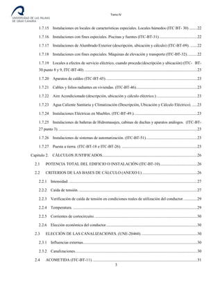Tomo IV
1.7.15 Instalaciones en locales de características especiales. Locales húmedos (ITC BT- 30) ........22
1.7.16 Instalaciones con fines especiales. Piscinas y fuentes (ITC-BT-31)......................................22
1.7.17 Instalaciones de Alumbrado Exterior (descripción, ubicación y cálculo) (ITC-BT-09). .......22
1.7.18 Instalaciones con fines especiales. Máquinas de elevación y transporte (ITC-BT-32)..........22
1.7.19 Locales a efectos de servicio eléctrico, cuando proceda (descripción y ubicación) (ITC- BT-
30 punto 8 y 9, ITC-BT-40). ................................................................................................................23
1.7.20 Aparatos de caldeo (ITC-BT-45). ..........................................................................................23
1.7.21 Cables y folios radiantes en viviendas. (ITC-BT-46).............................................................23
1.7.22 Aire Acondicionado (descripción, ubicación y cálculo eléctrico.).........................................23
1.7.23 Agua Caliente Sanitaria y Climatización (Descripción, Ubicación y Cálculo Eléctrico). .....23
1.7.24 Instalaciones Eléctricas en Muebles. (ITC-BT-49.)...............................................................23
1.7.25 Instalaciones de bañeras de Hidromasajes, cabinas de duchas y aparatos análogos. (ITC-BT-
27 punto 3). ..........................................................................................................................................23
1.7.26 Instalaciones de sistemas de automatización. (ITC-BT-51)...................................................23
1.7.27 Puesta a tierra. (ITC-BT-18 e ITC-BT-26). ...........................................................................23
Capitulo 2. CÁLCULOS JUSTIFICADOS...............................................................................................26
2.1 POTENCIA TOTAL DEL EDIFICIO O INSTALACIÓN (ITC-BT-10).....................................26
2.2 CRITERIOS DE LAS BASES DE CÁLCULO (ANEXO I.).......................................................26
2.2.1 Intensidad. ................................................................................................................................27
2.2.2 Caída de tensión. ......................................................................................................................27
2.2.3 Verificación de caída de tensión en condiciones reales de utilización del conductor..............29
2.2.4 Temperatura. ............................................................................................................................29
2.2.5 Corrientes de cortocircuito.......................................................................................................30
2.2.6 Elección económica del conductor...........................................................................................30
2.3 ELECCIÓN DE LAS CANALIZACIONES. (UNE-20460). .......................................................30
2.3.1 Influencias externas..................................................................................................................30
2.3.2 Canalizaciones..........................................................................................................................30
2.4 ACOMETIDA (ITC-BT-11).........................................................................................................31
3
 