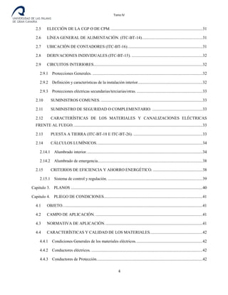 Tomo IV
2.5 ELECCIÓN DE LA CGP O DE CPM. .........................................................................................31
2.6 LÍNEA GENERAL DE ALIMENTACIÓN. (ITC-BT-14)...........................................................31
2.7 UBICACIÓN DE CONTADORES (ITC-BT-16).........................................................................31
2.8 DERIVACIONES INDIVIDUALES (ITC-BT-15). .....................................................................32
2.9 CIRCUITOS INTERIORES..........................................................................................................32
2.9.1 Protecciones Generales. ...........................................................................................................32
2.9.2 Definición y características de la instalación interior...............................................................32
2.9.3 Protecciones eléctricas secundarias/terciarias/otras. ................................................................33
2.10 SUMINISTROS COMUNES....................................................................................................33
2.11 SUMINISTRO DE SEGURIDAD O COMPLEMENTARIO. .................................................33
2.12 CARACTERÍSTICAS DE LOS MATERIALES Y CANALIZACIONES ELÉCTRICAS
FRENTE AL FUEGO..............................................................................................................................33
2.13 PUESTA A TIERRA (ITC-BT-18 E ITC-BT-26). ...................................................................33
2.14 CÁLCULOS LUMÍNICOS.......................................................................................................34
2.14.1 Alumbrado interior.................................................................................................................34
2.14.2 Alumbrado de emergencia......................................................................................................38
2.15 CRITERIOS DE EFICIENCIA Y AHORRO ENERGÉTICO. ................................................38
2.15.1 Sistema de control y regulación. ............................................................................................39
Capitulo 3. PLANOS ................................................................................................................................40
Capitulo 4. PLIEGO DE CONDICIONES................................................................................................41
4.1 OBJETO........................................................................................................................................41
4.2 CAMPO DE APLICACIÓN. ........................................................................................................41
4.3 NORMATIVA DE APLICACIÓN...............................................................................................41
4.4 CARACTERÍSTICAS Y CALIDAD DE LOS MATERIALES...................................................42
4.4.1 Condiciones Generales de los materiales eléctricos.................................................................42
4.4.2 Conductores eléctricos. ............................................................................................................42
4.4.3 Conductores de Protección.......................................................................................................42
4
 