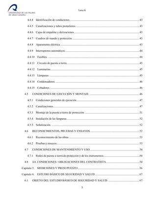 Tomo IV
4.4.4 Identificación de conductores...................................................................................................43
4.4.5 Canalizaciones y tubos protectores. .........................................................................................43
4.4.6 Cajas de empalme y derivaciones.............................................................................................43
4.4.7 Cuadros de mando y protección...............................................................................................43
4.4.8 Aparamenta eléctrica................................................................................................................43
4.4.9 Interruptores automáticos.........................................................................................................44
4.4.10 Fusibles. .................................................................................................................................44
4.4.11 Circuito de puesta a tierra.......................................................................................................45
4.4.12 Luminarias..............................................................................................................................45
4.4.13 Lámparas................................................................................................................................45
4.4.14 Condensadores. ......................................................................................................................46
4.4.15 Cebadores...............................................................................................................................46
4.5 CONDICIONES DE EJECUCIÓN Y MONTAJE. ......................................................................46
4.5.1 Condiciones generales de ejecución.........................................................................................47
4.5.2 Canalizaciones..........................................................................................................................47
4.5.3 Montaje de la puesta a tierra de protección..............................................................................51
4.5.4 Instalación de las lámparas.......................................................................................................52
4.5.5 Señalización. ............................................................................................................................52
4.6 RECONOCIMIENTOS, PRUEBAS Y ENSAYOS......................................................................52
4.6.1 Reconocimiento de las obras....................................................................................................53
4.6.2 Pruebas y ensayos.....................................................................................................................53
4.7 CONDICIONES DE MANTENIMIENTO Y USO......................................................................54
4.7.1 Redes de puesta a tierra de protección y de los instrumentos...................................................54
4.8 4.8. CONDICIONES / OBLIGACIONES DEL CONTRATISTA...............................................54
Capitulo 5. MEDICIONES Y PRESUPUESTO.......................................................................................56
Capitulo 6. ESTUDIO BÁSICO DE SEGURIDAD Y SALUD...............................................................67
6.1 OBJETO DEL ESTUDIO BÁSICO DE SEGURIDAD Y SALUD. ............................................67
5
 