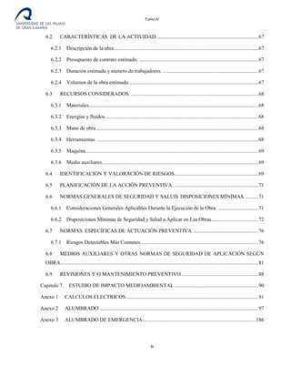 Tomo IV
6.2 CARACTERÍSTICAS DE LA ACTIVIDAD..............................................................................67
6.2.1 Descripción de la obra..............................................................................................................67
6.2.2 Presupuesto de contrato estimado. ...........................................................................................67
6.2.3 Duración estimada y número de trabajadores. .........................................................................67
6.2.4 Volumen de la obra estimado...................................................................................................67
6.3 RECURSOS CONSIDERADOS. .................................................................................................68
6.3.1 Materiales.................................................................................................................................68
6.3.2 Energías y fluidos.....................................................................................................................68
6.3.3 Mano de obra............................................................................................................................68
6.3.4 Herramientas. ...........................................................................................................................68
6.3.5 Maquina....................................................................................................................................69
6.3.6 Medio auxiliares.......................................................................................................................69
6.4 IDENTIFICACIÓN Y VALORACIÓN DE RIESGOS................................................................69
6.5 PLANIFICACIÓN DE LA ACCIÓN PREVENTIVA. ................................................................71
6.6 NORMAS GENERALES DE SEGURIDAD Y SALUD. DISPOSICIONES MÍNIMAS...........71
6.6.1 Consideraciones Generales Aplicables Durante la Ejecución de la Obra. ...............................71
6.6.2 Disposiciones Mínimas de Seguridad y Salud a Aplicar en Las Obras....................................72
6.7 NORMAS ESPECÍFICAS DE ACTUACIÓN PREVENTIVA. .................................................76
6.7.1 Riesgos Detectables Más Comunes..........................................................................................76
6.8 MEDIOS AUXILIARES Y OTRAS NORMAS DE SEGURIDAD DE APLICACIÓN SEGÚN
OBRA.......................................................................................................................................................81
6.9 REVISIONES Y/O MANTENIMIENTO PREVENTIVO...........................................................88
Capitulo 7. ESTUDIO DE IMPACTO MEDIOAMBIENTAL ................................................................90
Anexo 1 CALCULOS ELECTRICOS.....................................................................................................91
Anexo 2 ALUMBRADO .........................................................................................................................97
Anexo 3 ALUMBRADO DE EMERGENCIA......................................................................................186
6
 