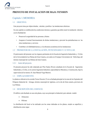 Tomo IV
PROYETO DE INSTALACION DE BAJA TENSION
Capitulo 1.MEMORIA
1.1 OBJETIVO.
Este proyecto tiene por objeto diseñar, calcular y justificar las instalaciones eléctricas.
En este capítulo se establecerán las condiciones técnicas y garantías que debe reunir la instalación eléctrica
con la finalidad de:
• Preservar la seguridad de las personas y bienes
• Asegurar el normal funcionamiento de dichas instalaciones y prevenir las perturbaciones en las
otras instalaciones y servicios
• Contribuir a la fiabilidad técnica y a la eficiencia económica de las instalaciones
1.2 PROMOTOR DE LA INSTALACIÓN, PETICIONARIO Y/ O TITULAR.
El peticionario del presente son los órganos pertinentes de la Escuela de Ingeniería Industriales y Civiles
de la Universidad de Las Palmas de Gran Canaria, con sede en el Campus Universitario de Tafira baja, del
término municipal de Las Palmas de Gran Canaria.
1.2.1 Autor del proyecto.
El presente proyecto ha sido redactado por Pino Suárez Rivero estudiante de la Escuela de Ingenierías
Industriales y Civiles, en la carrera Ingeniaría Industrial, especialidad en Mecánica y Construcción, bajo la
supervisión de los tutores: D. Juan Manuel Vega Marrero.
1.3 EMPLAZAMIENTO.
La planta se ubicará en la avenida Teresa Navarro 33 en su fachada principal en la zona de los Espinales del
Polígono Industrial de Arinaga, término municipal de Agüimes, en la isla de Gran canaria, provincia de
Las Palmas.
1.4 DESCRIPCIÓN DEL EDIFICIO.
El edificio está diseñado en una sola planta, cuyo uso principal es Industrial, pero además tendrá:
• Almacenes
• Oficinas
La distribución del local se ha realizado con las zonas indicadas en los planos, siendo su superficie y
distribución como sigue:
8
 
