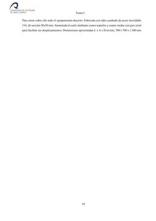 Tomo I
59
Para situar sobre ella todo el equipamiento descrito. Fabricada con tubo cuadrado de acero inoxidable
316, de sección 50x50 mm. Sustentada al suelo mediante cuatro soportes y cuatro ruedas con giro axial
para facilitar sus desplazamientos. Dimensiones aproximadas L x A x H en mm, 700 x 700 x 1.300 mm
 