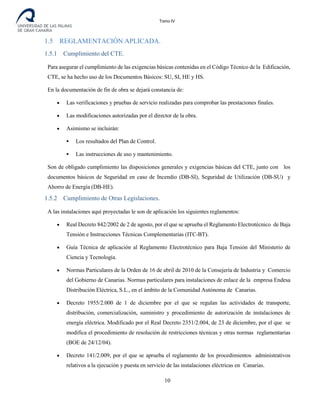 Tomo IV
1.5 REGLAMENTACIÓN APLICADA.
1.5.1 Cumplimiento del CTE.
Para asegurar el cumplimiento de las exigencias básicas contenidas en el Código Técnico de la Edificación,
CTE, se ha hecho uso de los Documentos Básicos: SU, SI, HE y HS.
En la documentación de fin de obra se dejará constancia de:
• Las verificaciones y pruebas de servicio realizadas para comprobar las prestaciones finales.
• Las modificaciones autorizadas por el director de la obra.
• Asimismo se incluirán:
 Los resultados del Plan de Control.
 Las instrucciones de uso y mantenimiento.
Son de obligado cumplimiento las disposiciones generales y exigencias básicas del CTE, junto con los
documentos básicos de Seguridad en caso de Incendio (DB-SI), Seguridad de Utilización (DB-SU) y
Ahorro de Energía (DB-HE).
1.5.2 Cumplimiento de Otras Legislaciones.
A las instalaciones aquí proyectadas le son de aplicación los siguientes reglamentos:
• Real Decreto 842/2002 de 2 de agosto, por el que se aprueba el Reglamento Electrotécnico de Baja
Tensión e Instrucciones Técnicas Complementarias (ITC-BT).
• Guía Técnica de aplicación al Reglamento Electrotécnico para Baja Tensión del Ministerio de
Ciencia y Tecnología.
• Normas Particulares de la Orden de 16 de abril de 2010 de la Consejería de Industria y Comercio
del Gobierno de Canarias. Normas particulares para instalaciones de enlace de la empresa Endesa
Distribución Eléctrica, S.L., en el ámbito de la Comunidad Autónoma de Canarias.
• Decreto 1955/2.000 de 1 de diciembre por el que se regulan las actividades de transporte,
distribución, comercialización, suministro y procedimiento de autorización de instalaciones de
energía eléctrica. Modificado por el Real Decreto 2351/2.004, de 23 de diciembre, por el que se
modifica el procedimiento de resolución de restricciones técnicas y otras normas reglamentarias
(BOE de 24/12/04).
• Decreto 141/2.009, por el que se aprueba el reglamento de los procedimientos administrativos
relativos a la ejecución y puesta en servicio de las instalaciones eléctricas en Canarias.
10
 