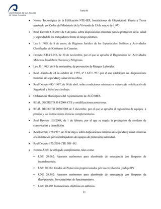 Tomo IV
• Norma Tecnológica de la Edificación NTE-IEP, Instalaciones de Electricidad: Puesta a Tierra
aprobado por Orden del Ministerio de la Vivienda de 13 de marzo de 1.973.
• Real Decreto 614/2001 de 8 de junio, sobre disposiciones mínimas para la protección de la salud
y seguridad de los trabajadores frente al riesgo eléctrico.
• Ley 1/1.998, de 8 de enero, de Régimen Jurídico de los Espectáculos Públicos y Actividades
Clasificadas del Gobierno de Canarias.
• Decreto 2.414/1.951, de 30 de noviembre, por el que se aprueba el Reglamento de Actividades
Molestas, Insalubres, Nocivas y Peligrosas.
• Ley 31/1.995, de 8 de noviembre, de prevención de Riesgos Laborales.
• Real Decreto de 24 de octubre de 1.997, nº 1.627/1.997, por el que establecen las disposiciones
mínimas de seguridad y salud en las obras.
• Real Decreto 485/1.997, de 14 de abril, sobre condiciones mínimas en materia de señalización de
Seguridad y Salud en el trabajo.
• Ordenanzas Municipales del Ayuntamiento de AGÜIMES.
• REAL DECRETO 314/2006 CTE y modificaciones posteriores.
• REAL DECRETO 2060/2008 de 2 diciembre, por el que se aprueba el reglamento de equipos a
presión y sus instrucciones técnicas complementarias.
• Real Decreto 105/2008, de 1 de febrero, por el que se regula la producción de residuos de
construcción y demolición.
• Real Decreto 773/1997, de 30 de mayo, sobre disposiciones mínimas de seguridad y salud relativas
a la utilización por los trabajadores de equipos de protección individual.
• Real Decreto 173/2010 CTE DB –SU.
• Normas UNE de obligado cumplimiento, tales como:
 UNE 20.062: Aparatos autónomos para alumbrado de emergencia con lámparas de
incandescencia.
 UNE 20.324: Grados de Protección proporcionados por las envolventes (código IP).
 UNE 20.392: Aparatos autónomos para alumbrado de emergencia con lámparas de
fluorescencia. Prescripciones de funcionamiento.
 UNE 20.460: Instalaciones eléctricas en edificios.
11
 