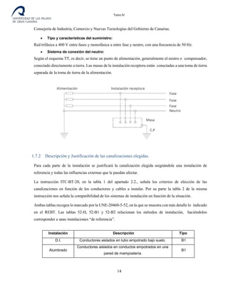 Tomo IV
Consejería de Industria, Comercio y Nuevas Tecnologías del Gobierno de Canarias.
• Tipo y características del suministro:
Red trifásica a 400 V entre fases y monofásica a entre fase y neutro, con una frecuencia de 50 Hz.
• Sistema de conexión del neutro:
Según el esquema TT, es decir, se tiene un punto de alimentación, generalmente el neutro o compensador,
conectado directamente a tierra. Las masas de la instalación receptora están conectadas a una toma de tierra
separada de la toma de tierra de la alimentación.
1.7.2 Descripción y Justificación de las canalizaciones elegidas.
Para cada parte de la instalación se justificará la canalización elegida asignándole una instalación de
referencia y todas las influencias externas que le puedan afectar.
La instrucción ITC-BT-20, en la tabla 1 del apartado 2.2., señala los criterios de elección de las
canalizaciones en función de los conductores y cables a instalar. Por su parte la tabla 2 de la misma
instrucción nos señala la compatibilidad de los sistemas de instalación en función de la situación.
Ambas tablas recogen lo marcado por la UNE-20460-5-52, en la que se muestra con más detalle lo indicado
en el REBT. Las tablas 52-H, 52-B1 y 52-B2 relacionan los métodos de instalación, haciéndolos
corresponder a unas instalaciones “de referencia”.
Instalación Descripción Tipo
D.I. Conductores aislados en tubo empotrado bajo suelo. B1
Alumbrado
Conductores aislados en conductos empotrados en una
pared de mampostería.
B1
14
 