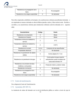 Tomo IV
Resistencia a la propagación de la
llama
1 No propagador
Resistencia a las cargas suspendidas 0 No declarada
Para tubos empotrados embebidos en hormigón y las canalizaciones ordinarias precableadas destinadas a
ser empotradas en ranuras realizadas en obra de fábrica (paredes, techos y falsos techos) serán flexibles o
curvables y sus características mínimas para instalaciones ordinarias serán las indicadas en la siguiente
tabla:
Características Código Grado
Resistencia a la compresión 3 Media
Resistencia al impacto 3 Media
Temperatura mínima de instalación y
servicio
2 -5 ºC
Temperatura máxima de instalación y
servicio
2 + 90 ºC
Resistencia al curvado 1-2-3-4 Cualquiera de las especificadas
Propiedades eléctricas 0 No declarada
Resistencia a la penetración de objetos
sólidos
5 Contra objetos D ≥ 1 mm
Resistencia a la penetración del agua 3
Contra gotas de agua cayendo
verticalmente cuando el sistema de
tubos está inclinado 15º
Resistencia a la corrosión de tubos
metálicos y compuestos
2 Protección interior y exterior media
Resistencia a la tracción 0 No declarada
Resistencia a la propagación de la
llama
1 No propagador
Resistencia a las cargas suspendidas 0 No declarada
1.7.3 Centro de transformación.
No se dispone de Centro de Transformación.
1.7.4 Acometida. (ITC-BT-11).
La instalación de enlace del abonado con la red de distribución pública se realiza a través de caja de
16
 