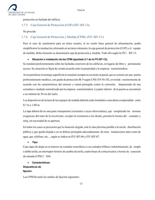 Tomo IV
protección en fachada del edificio.
1.7.5 Caja General de Protección (CGP) (ITC-BT-13).
No procede
1.7.6 Caja General de Protección y Medida (CPM). (ITC-BT-13.).
Para el caso de suministros para un único usuario, al no existir línea general de alimentación, podrá
simplificarse la instalación colocando en un único elemento, la caja general de protección (CGP) y el equipo
de medida; dicho elemento se denominará caja de protección y medida. Todo ello según la ITC- BT-13.
• Situación e instalación de las CPM (apartado 2.1 de la ITC-BT-13).
Se instalará preferentemente sobre las fachadas exteriores de los edificios, en lugares de libre y permanente
acceso. Su situación se fijará de común acuerdo entre la propiedad y la empresa suministradora.
Al no permitirse el montaje superficial seinstalará siempre en un nicho en pared, que se cerrará conuna puerta
preferentemente metálica, con grado de protección IK 9 según UNE-EN 50.102, revestida exteriormente de
acuerdo con las características del entorno y estará protegida contra la corrosión, disponiendo de una
cerradura o candado normalizado por la empresa suministradora. La parte inferior de la puerta se encontrará
a un mínimo de 30 cm del suelo.
Los dispositivos de lectura de los equipos de medida deberán estar instalados a una altura comprendida entre
0,7 m y 1,80 m.
La tapa deberá llevar una parte transparente (resistente a rayos ultravioletas), que cumpliendo las mismas
exigencias del resto de la envolvente, excepto la resistencia a los álcalis, permita la lectura del contador y
reloj, sin necesidad de su apertura.
En todos los casos se procurará que la situación elegida, esté lo más próxima posible a la red de distribución
pública y que quede alejada o en su defecto protegida adecuadamente, de otras instalaciones tales como de
agua, gas, teléfono, etc..., según se indica en ITC-BT-06 y ITC-BT-07.
• Tipo:
Caja capaz de alojar en su interior un contador monofásico o un contador trifásico indistintamente, de simple
o doble tarifa; un interruptor horario de cambio de tarifa, cuatro bases de cortacircuitos y bornes de conexión
de entrada (CPM 2 – D4)
• Características:
Dispositivos de
fijación:
Las CPM llevarán los medios de fijación siguientes:
17
 