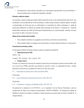 Tomo IV
• dos dispositivos como mínimo colocados en su cara posterior que permitan el uso de tirafondos o
clavos roscados, para su instalación empotrada o adosada.
Entrada y salida de cables:
Las entradas y salidas se harán por la parte inferior lateral de la caja. La de entrada admitirá tubo de 80 mm
de diámetro y la de salida tubo de 50 mm de diámetro. Ambas estarán cerradas, mediante tapones de ajuste
o prensaestopas, de forma que una vez embornados y/o conectados los cables mantengan el grado de
protección establecido. La abertura de entrada estará encarada con los bornes / o elementos de conexión
donde deben conectarse los cables, de forma que el embornamiento y/o conexión pueda realizarse sin tener
que someter el cable a curvaturas excesivas.
Bases de los cortacircuitos fusibles:
• Para contador monofásico se equipará con dos bornes y dos bases de cortacircuitos.
• Para contador trifásico se equipará con cuatro bornes y el mismo número de bases de cortacircuitos.
Conexiones de entrada y salida.
Se efectuarán mediante terminales de pala, excepto en aquellas de tamaño 00.
• Dimensiones de la CGP:
CPM 2 – D4:
A (mm) = 536 B (mm) = 520 C (mm) = 232
• Puesta a tierra:
El borne y/o elemento de conexión de entrada de neutro llevará incorporado un borne auxiliar (doble piso
en el caso de las CPM), amovible, que permita la conexión a tierra. La capacidad del borne auxiliar
permitirá la conexión de un conductor de cobre de 25 mm² de sección.
1.7.7 Interruptor de protección contra incendios (IPI).
No procede.
1.7.8 Línea General de Alimentación (LGA). (ITC-BT-14).
No procede.
1.7.9 Contadores o Equipos de Medida (EM). (ITC-BT-16).
De aplicación lo indicado en la ITC-BT-16 y en el apartado 8 de las Normas Particulares para las
Instalaciones de Enlace de la empresa suministradora, UNELCO ENDESA. Se entiende por Equipo de
Medida el conjunto de contador o contadores y demás elementos necesarios para el control y medida de la
energía eléctrica.
18
 