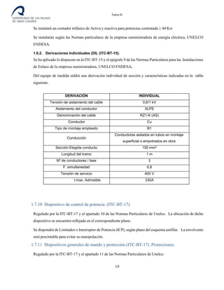 Tomo IV
Se instalará un contador trifásico de Activa y reactiva para potencias contratada ≥ 44 Kw
Se instalarán según las Normas particulares de la empresa suministradora de energía eléctrica, UNELCO
ENDESA.
1.6.2. Derivaciones Individuales (DI). (ITC-BT-15).
Se ha aplicado lo dispuesto en la ITC-BT-15 y el epígrafe 9 de las Normas Particulares para las Instalaciones
de Enlace de la empresa suministradora, UNELCO ENDESA.
Del equipo de medida saldrá una derivación individual de sección y características indicadas en la tabla
siguiente.
DERIVACIÓN INDIVIDUAL
Tensión de aislamiento del cable 0,6/1 kV
Aislamiento del conductor XLPE
Denominación del cable RZ1-K (AS)
Conductor Cu
Tipo de montaje empleado B1
Conducción
Conductores aislados en tubos en montaje
superficial o empotrados en obra
Sección Elegida conducto 150 mm²
Longitud del tramo 1 m
Nº de conductores / fase 3
F. simultaneidad 0,8
Tensión de servicio 400 V
I.max. Admisible 330A
1.7.10 Dispositivo de control de potencia. (ITC-BT-17).
Regulado por la ITC-BT-17 y el apartado 10 de las Normas Particulares de Unelco. La ubicación de dicho
dispositivo se encuentra reflejada en el correspondiente plano.
Se dispondrá de Limitador o Interruptor de Potencia (ICP), según plano del esquema unifilar. La envolvente
será precintable para evitar su manipulación.
1.7.11 Dispositivos generales de mando y protección (ITC-BT-17). Protecciones.
Regulado por la ITC-BT-17 y el apartado 11 de las Normas Particulares de Unelco.
19
 