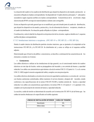 Tomo IV
La situación del cuadro (o los cuadros) de distribución que alojará los dispositivos de mando y protección se
encuentra reflejada en el plano correspondiente. Se dispondrá de 1 Cuadro eléctrico principal y 7 subcuadros
secundarios según esquema unifilar en el plano correspondiente. Características de la envolvente: chapa
electrozincada IP305 con tapa de material plástico aislante auto extinguible.
Existe un dispositivo privado general que no se modificará, que está situado junto al cuadro de distribución,
que alojará los dispositivos de mando y protección, y los de alimentación directa a receptores, situados en
el cuadro de distribución. Su situación queda reflejada en el plano correspondiente.
Coordinación y selectividad de los dispositivos de protección de los circuitos: según se detalla en el esquema
unifilar del plano correspondiente.
1.7.12 Instalaciones interiores o receptoras. (ITC-BT-19 a ITC-BT-25, e ITC-BT-26).
Desde el cuadro interior de distribución partirán circuitos interiores, que se ajustarán a lo estipulado en las
instrucciones ITC-BT-26 y la ITC-BT-28. Se distribuirán tal y como se refleja en el esquema unifilar
adjunto.
Determinando que el local es de pública concurrencia, se describe a continuación las características de los
elementos a instalar en el mismo:
• Conductores:
Los cables eléctricos a utilizar en las instalaciones de tipo general y en el conexionado interior de cuadros
eléctricos en este tipo de locales, serán no propagadores del incendio y con emisión de humos y opacidad
reducida. Los cables con características equivalentes a las de la norma UNE 21.123 parte 4 ó 5; o a la norma
UNE 21.1002 (según la tensión asignada del cable), cumplen con esta prescripción.
Los cables eléctricos destinados a circuitos de servicios de seguridad no autónomos o a circuitos de servicios
con fuentes autónomas centralizadas, deben mantener el servicio durante y después del incendio, siendo
conformes a las especificaciones de la norma UNE-EN 50.200 y tendrán emisión de humos y opacidad
reducida. Los cables con características equivalentes a la norma UNE 21.123 partes 4 ó 5, apartado 3.4.6,
cumplen con la prescripción de emisión de humos y opacidad reducida.
La sección y caída de tensión se determinará de acuerdo con la instrucción ITC-BT-9, de tal forma que las
caídas de tensión obedezcan a lo especificado en la tabla siguiente:
LÍNEAS DE INSTALACIÓN INTERIOR CAÍDA DE TENSIÓN
Alumbrado 3%
Otros Usos 5%
20
 