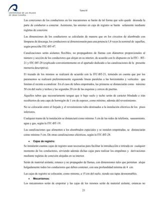 Tomo IV
Las conexiones de los conductores en los mecanismos se harán de tal forma que solo quede desnuda la
parte de conductor a conectar. Asimismo, las uniones en caja de registro se harán solamente mediante
regletas de conexión.
Las dimensiones de los conductores se calcularán de manera que en los circuitos de alumbrado con
lámparas de descarga, los conductores se dimensionarán para una potencia 1,8 veces la nominal de aquellas,
según prescribe ITC-BT-47.
Canalizaciones serán aislantes flexibles, no propagadores de llamas con diámetros proporcionales al
número y sección de los conductores que alojan en su interior, de acuerdo con lo dispuesto en la ITC- BT-
21 y ITC-BT-28 (explicado convenientemente en el apartado dedicado a las canalizaciones de la presente
memoria descriptiva).
El trazado de los mismos se realizará de acuerdo con la ITC-BT-21, teniendo en cuenta que por los
paramentos se realizará preferentemente siguiendo líneas paralelas a las horizontales y verticales que
limitan el recinto a canalizar. En el caso de tubos empotrados, las primeras se distanciarán como máximo
50 cm del suelo y techos y las segundas 20 cm de las esquinas y cercos de puertas.
Aquellos tubos que necesariamente tengan que ir bajo suelo y techo serán de carácter blindado e irán
recubiertos de una capa de hor