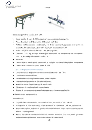 Tomo I
62
Cintas transportadoras Modelo 25/26-CRR
 Cama - canales de acero de 0,10 m x calibre 4 acabados con pintura en polvo.
 Ancho Total: 2,22 m; 2,42 m; 2,62m; 2,82 m; 3,02 m; 3,42 m.
 Rodillos - rodillos de acero a carbón de 0,12 m de día x calibre 11, espaciados cada 0,10 m con
cadena No. 40; rodillos de 0,125 m; 0,375 m; o 0,250 m con cadena No.50.
 Motor – 559,27 W estándar-745,7 W a 1.491,4 W disponible.
 Capacidad - 447 Kg de carga máxima por metro lineal de transportador con los soportes a
cada 3 m, 453,59 Kg con soportes a cada 1,5 m.
 Reversible.
 Unidad Motriz Central - puede ser colocada en cualquier sección de la longitud del transportador.
 Cadena Motriz - cadena de rodillo No.40, 50 o 60.
2.7.2.5 Despaletizador semiautomatico
 Características del despaletizador semiautomático de botellas DEP – 204:
 Construido en acero inoxidable.
 Estructura en acero con polipasto: avance, subida y bajada.
 Funcionamiento por medio de colchones hinchables.
 Mesa de acumulación para descarga de botella vacía.
 Alimentador de botella vacía a la embotelladora.
 Sistema de movimiento en mesa de alimentación para evitar atascos de botella.
► Despaletizador semiautomático
Características:
 Despaletizador semiautomático con bastidor en acero inoxidable, de 100 x 100 cm
 Mesa pulmón en acero inoxidable y cadena de intralok de 3.000 mm x 1.300 mm, con variador.
 Trasladador superior, mediante un quinal que a su vez sostiene el cuerpo tubular, que transporta las
botellas a la mesa pulmón.
 Anclaje de todo el conjunto mediante dos columnas delanteras y los dos puntos que restan
directamente a la pared de sus instalaciones, en caso de ser necesario.
 
