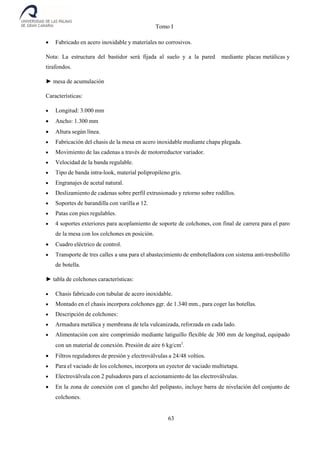 Tomo I
63
 Fabricado en acero inoxidable y materiales no corrosivos.
Nota: La estructura del bastidor será fijada al suelo y a la pared mediante placas metálicas y
tirafondos.
► mesa de acumulación
Características:
 Longitud: 3.000 mm
 Ancho: 1.300 mm
 Altura según línea.
 Fabricación del chasis de la mesa en acero inoxidable mediante chapa plegada.
 Movimiento de las cadenas a través de motorreductor variador.
 Velocidad de la banda regulable.
 Tipo de banda intra-look, material polipropileno gris.
 Engranajes de acetal natural.
 Deslizamiento de cadenas sobre perfil extrusionado y retorno sobre rodillos.
 Soportes de barandilla con varilla ø 12.
 Patas con pies regulables.
 4 soportes exteriores para acoplamiento de soporte de colchones, con final de carrera para el paro
de la mesa con los colchones en posición.
 Cuadro eléctrico de control.
 Transporte de tres calles a una para el abastecimiento de embotelladora con sistema anti-tresbolillo
de botella.
► tabla de colchones características:
 Chasis fabricado con tubular de acero inoxidable.
 Montado en el chasis incorpora colchones ggr. de 1.340 mm., para coger las botellas.
 Descripción de colchones:
 Armadura metálica y membrana de tela vulcanizada, reforzada en cada lado.
 Alimentación con aire comprimido mediante latiguillo flexible de 300 mm de longitud, equipado
con un material de conexión. Presión de aire 6 kg/cm2
.
 Filtros reguladores de presión y electroválvulas a 24/48 voltios.
 Para el vaciado de los colchones, incorpora un eyector de vaciado multietapa.
 Electroválvula con 2 pulsadores para el accionamiento de las electroválvulas.
 En la zona de conexión con el gancho del polipasto, incluye barra de nivelación del conjunto de
colchones.
 