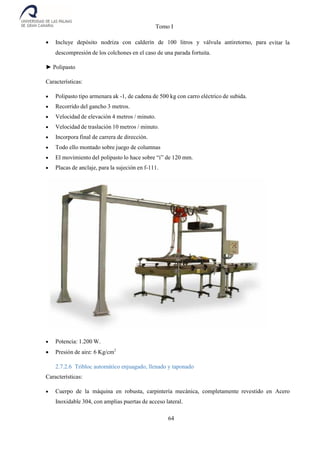 Tomo I
64
 Incluye depósito nodriza con calderín de 100 litros y válvula antiretorno, para evitar la
descompresión de los colchones en el caso de una parada fortuita.
► Polipasto
Características:
 Polipasto tipo armenara ak -1, de cadena de 500 kg con carro eléctrico de subida.
 Recorrido del gancho 3 metros.
 Velocidad de elevación 4 metros / minuto.
 Velocidad de traslación 10 metros / minuto.
 Incorpora final de carrera de dirección.
 Todo ello montado sobre juego de columnas
 El movimiento del polipasto lo hace sobre “i” de 120 mm.
 Placas de anclaje, para la sujeción en f-111.
 Potencia: 1.200 W.
 Presión de aire: 6 Kg/cm2
2.7.2.6 Tribloc automático enjuagado, llenado y taponado
Características:
 Cuerpo de la máquina en robusta, carpintería mecánica, completamente revestido en Acero
Inoxidable 304, con amplias puertas de acceso lateral.
 