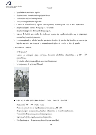 Tomo I
66
 Regulador de presión del líquido.
 Regulación del tiempo de enjuague y escurrido.
 Movimiento mecánico a engranajes.
 Velocidad de producción regulable.
 Central de distribución de líquido, con dispositivo de blocaje en caso de falta de botellas.
 Regulación de los tiempos de enjuagado y escurrido.
 Regulación de presión del líquido de enjuagado.
 Ingreso de botella por medio de sinfín con sistema de parada automático de la maquina en
caso de funcionamiento anómalo.
 La enjuagadora lava solo las botellas por dentro, lavadora de interior. La llenadora no mancha las
botellas por fuera por lo que no es necesario una lavadora de exterior ni túnel de secado.
Características Técnicas:
 Nº de pinzas: 9
 Liquido de enjuague: Agua corriente, disolución alcohólica od e s t i l a d o a 15º - 20º
microfiltrado.
 Eventuales soluciones, con kit de recirculación opcional.
 Levantamiento de la torreta: Manual.
► LLENADORA DE 10 GRIFOS A GRAVEDAD (1.500 B/H. DE 0.75 L.)
 Producción: 700 - 1700 botellas / hora.
 Partes en contacto con el líquido en acero inoxidable AISI - 304.
 Dispositivo para la regulación de la altura del depósito en el cambio de formato.
 Transmisión de potencia por medio de engranajes.
 Ingreso de botellas, regulado por medio de sinfín.
 Estrellas de carga y descarga con dispositivos de seguridad.
 