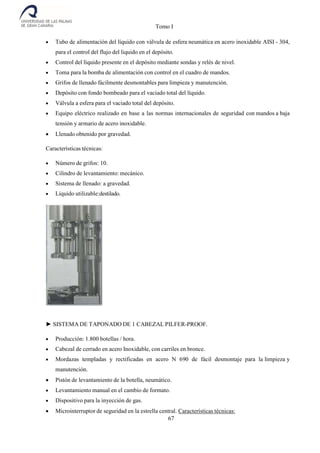 Tomo I
67
 Tubo de alimentación del líquido con válvula de esfera neumática en acero inoxidable AISI - 304,
para el control del flujo del liquido en el depósito.
 Control del líquido presente en el depósito mediante sondas y relés de nivel.
 Toma para la bomba de alimentación con control en el cuadro de mandos.
 Grifos de llenado fácilmente desmontables para limpieza y manutención.
 Depósito con fondo bombeado para el vaciado total del líquido.
 Válvula a esfera para el vaciado total del depósito.
 Equipo eléctrico realizado en base a las normas internacionales de seguridad con mandos a baja
tensión y armario de acero inoxidable.
 Llenado obtenido por gravedad.
Características técnicas:
 Número de grifos: 10.
 Cilindro de levantamiento: mecánico.
 Sistema de llenado: a gravedad.
 Líquido utilizable:destilado.
► SISTEMA DE TAPONADO DE 1 CABEZAL PILFER-PROOF.
 Producción: 1.800 botellas / hora.
 Cabezal de cerrado en acero Inoxidable, con carriles en bronce.
 Mordazas templadas y rectificadas en acero N 690 de fácil desmontaje para la limpieza y
manutención.
 Pistón de levantamiento de la botella, neumático.
 Levantamiento manual en el cambio de formato.
 Dispositivo para la inyección de gas.
 Microinterruptor de seguridad en la estrella central. Características técnicas:
 