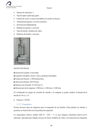 Tomo I
68
 Número de cabezales: 1.
 Tipo de tapón: tapón tipo guala
 Cabezal de cierre: en acero inoxidable con carriles en bronce.
 Alimentación tapones: con tolva mecánica
 motorización independiente.
 Medidas de tapones: a convenir.
 Tipo de botella: cilíndrica de vidrio.
 Diámetro de botella: a convenir.
DATOS TÉCNICOS:
■ Sistema de Llenado: a Gravedad
■ Líquidos Utilizables: licores, vinos y productos destilados.
■ Producción Horaria: 1.500 botellas/hora
■ Altura de la botella: 220/370 mm
■ Diámetro de la botella: 55/120 mm (*)
■ Dimensiones de la máquina: 2.500 mm x 1.200 mm x 2.200 mm
(*) Cambiando los juegos de estrellas de entrada a la máquina se puede cambiar el formato de la
botella de 70 cL a 1 L.
 Potencia: 3.250 W.
2.7.2.7 Etiquetadora
Existen diversos tipos de máquinas para el etiquetado de las botellas. Estas pueden ser lineales o
giratorias en función del nivel de producción requerido.
La etiquetadora rotativa modelo ESD N - 2EA + U es una máquina automática rotativa con 6
cabezales, adecuada para trabajar envases de forma cilíndrica de vidrio, con estaciones de etiquetado
 