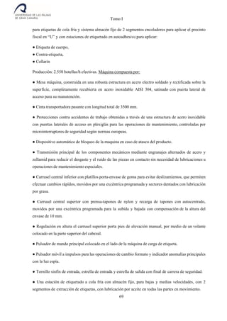 Tomo I
69
para etiquetas de cola fría y sistema almacén fijo de 2 segmentos encoladores para aplicar el precinto
fiscal en “U” y con estaciones de etiquetado en autoadhesivo para aplicar:
● Etiqueta de cuerpo,
● Contra-etiqueta,
● Collarín
Producción: 2.550 botellas/h efectivas. Máquina compuesta por:
● Mesa máquina, construida en una robusta estructura en acero electro soldado y rectificada sobre la
superficie, completamente recubierta en acero inoxidable AISI 304, satinado con puerta lateral de
acceso para su manutención.
● Cinta transportadora pasante con longitud total de 3500 mm.
● Protecciones contra accidentes de trabajo obtenidas a través de una estructura de acero inoxidable
con puertas laterales de acceso en plexiglás para las operaciones de mantenimiento, controladas por
microinterruptores de seguridad según normas europeas.
● Dispositivo automático de bloqueo de la maquina en caso de atasco del producto.
● Transmisión principal de los componentes mecánicos mediante engranajes alternados de acero y
zellamid para reducir el desgaste y el ruido de las piezas en contacto sin necesidad de lubricaciones u
operaciones de mantenimiento especiales.
● Carrusel central inferior con platillos porta-envase de goma para evitar deslizamientos, que permiten
efectuar cambios rápidos, movidos por una excéntrica programada y sectores dentados con lubricación
por grasa.
● Carrusel central superior con prensa-tapones de nylon y recarga de tapones con autocentrado,
movidos por una excéntrica programada para la subida y bajada con compensación de la altura del
envase de 10 mm.
● Regulación en altura el carrusel superior porta pies de elevación manual, por medio de un volante
colocado en la parte superior del cabezal.
● Pulsador de mando principal colocado en el lado de la máquina de carga de etiqueta.
● Pulsador móvil a impulsos para las operaciones de cambio formato y indicador anomalías principales
con la luz espía.
● Tornillo sinfín de entrada, estrella de entrada y estrella de salida con final de carrera de seguridad.
● Una estación de etiquetado a cola fría con almacén fijo, para bajas y medias velocidades, con 2
segmentos de extracción de etiquetas, con lubricación por aceite en todas las partes en movimiento.
 