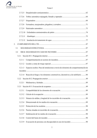 Tomo I
7
2.7.2.5 Despaletizador semiautomatico...................................................................................62
2.7.2.6 Tribloc automático enjuagado, llenado y taponado.....................................................64
2.7.2.7 Etiquetadora ................................................................................................................68
2.7.2.8 Formadora, encajonadora, plegadora y cerradora .......................................................71
2.7.2.9 Paletizador automático................................................................................................73
2.7.2.10 Enfardadora semiautomática de palets......................................................................74
2.7.2.11 Alambique.................................................................................................................75
2.7.2.12 Instalación de tratamiento de agua ............................................................................77
3. CUMPLIMIENTO DEL CTE........................................................................................................87
3.1 SEGURIDAD ESTRUCTURAL. ...........................................................................................87
3.2 DB.SI. SEGURIDAD EN CASO DE INCENDIO. ................................................................87
3.2.1 Sección SI 1. Propagación interior.....................................................................................87
3.2.1.1 Compartimentación en sectores de incendios..............................................................87
3.2.1.2 Locales y zonas de riesgo especial..............................................................................87
3.2.1.3 Espacios ocultos. Paso de instalaciones a través de elementos de compartimentación de
incendios ....................................................................................................................................87
3.2.1.4 Reacción al fuego e los elementos constructivos, decorativos y de mobiliario ..........88
3.2.2 Sección SI 2. Propagación exterior ....................................................................................89
3.2.2.1 Medianerías y fachadas ...............................................................................................89
3.2.3 Sección SI 3. Evacuación de ocupantes .............................................................................89
3.2.3.1 Compatibilidad de los elementos de evacuación.........................................................89
3.2.3.2 Cálculo de la ocupación ..............................................................................................89
3.2.3.3 Número de salidas y longitud de los recorridos de evacuación...................................89
3.2.3.4 Dimensionado de los medios de evacuación...............................................................89
3.2.3.5 Protección de las escaleras ..........................................................................................90
3.2.3.6 Puertas situadas en recorridos de evacuación..............................................................90
3.2.3.7 Señalización de los medios de evacuación..................................................................90
3.2.3.8 Control del humo de incendio .....................................................................................90
3.2.3.9 Evacuación de personas con discapacidad en caso de incendio..................................90
 