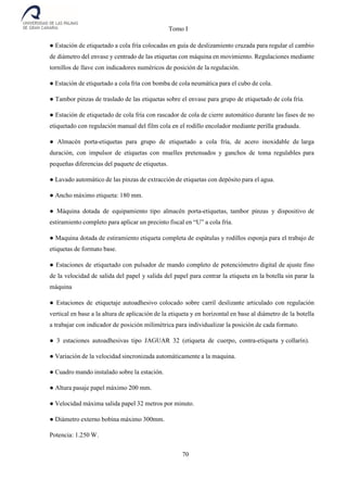 Tomo I
70
● Estación de etiquetado a cola fría colocadas en guía de deslizamiento cruzada para regular el cambio
de diámetro del envase y centrado de las etiquetas con máquina en movimiento. Regulaciones mediante
tornillos de llave con indicadores numéricos de posición de la regulación.
● Estación de etiquetado a cola fría con bomba de cola neumática para el cubo de cola.
● Tambor pinzas de traslado de las etiquetas sobre el envase para grupo de etiquetado de cola fría.
● Estación de etiquetado de cola fría con rascador de cola de cierre automático durante las fases de no
etiquetado con regulación manual del film cola en el rodillo encolador mediante perilla graduada.
● Almacén porta-etiquetas para grupo de etiquetado a cola fría, de acero inoxidable de larga
duración, con impulsor de etiquetas con muelles pretensados y ganchos de toma regulables para
pequeñas diferencias del paquete de etiquetas.
● Lavado automático de las pinzas de extracción de etiquetas con depósito para el agua.
● Ancho máximo etiqueta: 180 mm.
● Máquina dotada de equipamiento tipo almacén porta-etiquetas, tambor pinzas y dispositivo de
estiramiento completo para aplicar un precinto fiscal en “U” a cola fría.
● Maquina dotada de estiramiento etiqueta completa de espátulas y rodillos esponja para el trabajo de
etiquetas de formato base.
● Estaciones de etiquetado con pulsador de mando completo de potenciómetro digital de ajuste fino
de la velocidad de salida del papel y salida del papel para centrar la etiqueta en la botella sin parar la
máquina
● Estaciones de etiquetaje autoadhesivo colocado sobre carril deslizante articulado con regulación
vertical en base a la altura de aplicación de la etiqueta y en horizontal en base al diámetro de la botella
a trabajar con indicador de posición milimétrica para individualizar la posición de cada formato.
● 3 estaciones autoadhesivas tipo JAGUAR 32 (etiqueta de cuerpo, contra-etiqueta y collarín).
● Variación de la velocidad sincronizada automáticamente a la maquina.
● Cuadro mando instalado sobre la estación.
● Altura pasaje papel máximo 200 mm.
● Velocidad máxima salida papel 32 metros por minuto.
● Diámetro externo bobina máximo 300mm.
Potencia: 1.250 W.
 