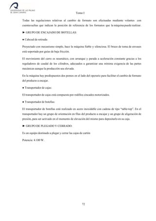 Tomo I
72
Todas las regulaciones relativas al cambio de formato son efectuadas mediante volantes con
cuentavueltas que indican la posición de referencia de los formatos que la máquina puede realizar.
► GRUPO DE ENCAJADO DE BOTELLAS:
● Cabezal de retirada:
Proyectado con mecanismo simple, hace la máquina fiable y silenciosa. El brazo de toma de envases
está soportado por guías de baja fricción.
El movimiento del carro es neumático, con arranque y parada a aceleración constante gracias a los
reguladores de caudal de los cilindros, adecuados a garantizar una mínima exigencia de las partes
mecánicas aunque la producción sea elevada.
En la máquina hay predispuestos dos pomos en el lado del operario para facilitar el cambio de formato
del producto a encajar.
● Transportador de cajas:
El transportador de cajas está compuesto por rodillos cincados motorizados.
● Transportador de botellas:
El transportador de botellas está realizado en acero inoxidable con cadena de tipo “table-top”. En el
transportador hay un grupo de orientación en filas del producto a encajar y un grupo de aligeración de
presión, para ser activado en el momento de elevación del mismo para depositarlo en su caja.
► GRUPO DE PLEGADO Y CERRADO:
Es un equipo destinado a plegar y cerrar las cajas de cartón
Potencia: 4.100 W.
 