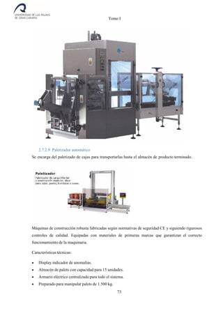 Tomo I
73
2.7.2.9 Paletizador automático
Se encarga del paletizado de cajas para transportarlas hasta el almacén de producto terminado.
Máquinas de construcción robusta fabricadas según normativas de seguridad CE y siguiendo rigurosos
controles de calidad. Equipadas con materiales de primeras marcas que garantizan el correcto
funcionamiento de la maquinaria.
Características técnicas:
 Display indicador de anomalías.
 Almacén de palets con capacidad para 15 unidades.
 Armario eléctrico centralizado para todo el sistema.
 Preparado para manipular palets de 1.500 kg.
 